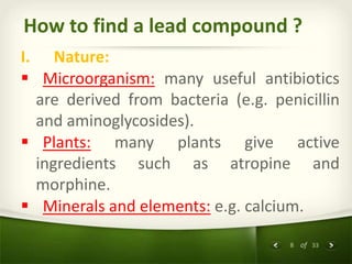 8 of 33
How to find a lead compound ?
I. Nature:
 Microorganism: many useful antibiotics
are derived from bacteria (e.g. penicillin
and aminoglycosides).
 Plants: many plants give active
ingredients such as atropine and
morphine.
 Minerals and elements: e.g. calcium.
 