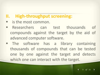 9 of 33
II. High-throughput screening:
 is the most common.
 Researchers can test thousands of
compounds against the target by the aid of
advanced computer software.
 The software has a library containing
thousands of compounds that can be tested
one by one against the target and detects
which one can interact with the target.
 