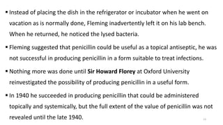  Instead of placing the dish in the refrigerator or incubator when he went on
vacation as is normally done, Fleming inadvertently left it on his lab bench.
When he returned, he noticed the lysed bacteria.
 Fleming suggested that penicillin could be useful as a topical antiseptic, he was
not successful in producing penicillin in a form suitable to treat infections.
 Nothing more was done until Sir Howard Florey at Oxford University
reinvestigated the possibility of producing penicillin in a useful form.
 In 1940 he succeeded in producing penicillin that could be administered
topically and systemically, but the full extent of the value of penicillin was not
revealed until the late 1940. 13
 