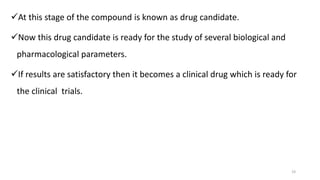 19
At this stage of the compound is known as drug candidate.
Now this drug candidate is ready for the study of several biological and
pharmacological parameters.
If results are satisfactory then it becomes a clinical drug which is ready for
the clinical trials.
 