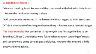 A. Random screening :
In case the drug is not known and the compound with desired activity is not
known the random screening is done.
All compounds are tested in the bioassay without regard to their structures.
This is the choice of technique when nothing is known about receptor target.
The best example: War on cancer (Streptomycin and Tetracycline has to be
found out).These 2 antibiotics were found when random screening of several
soil sample were being done to get antibiotics. However this method is little
costly and time taking.
21
 