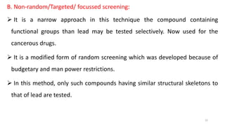 B. Non-random/Targeted/ focussed screening:
 It is a narrow approach in this technique the compound containing
functional groups than lead may be tested selectively. Now used for the
cancerous drugs.
 It is a modified form of random screening which was developed because of
budgetary and man power restrictions.
 In this method, only such compounds having similar structural skeletons to
that of lead are tested.
22
 