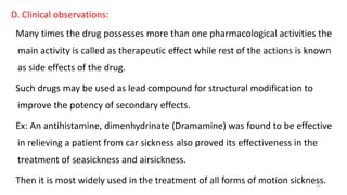D. Clinical observations:
Many times the drug possesses more than one pharmacological activities the
main activity is called as therapeutic effect while rest of the actions is known
as side effects of the drug.
Such drugs may be used as lead compound for structural modification to
improve the potency of secondary effects.
Ex: An antihistamine, dimenhydrinate (Dramamine) was found to be effective
in relieving a patient from car sickness also proved its effectiveness in the
treatment of seasickness and airsickness.
Then it is most widely used in the treatment of all forms of motion sickness.
26
 