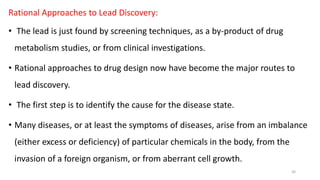 Rational Approaches to Lead Discovery:
• The lead is just found by screening techniques, as a by-product of drug
metabolism studies, or from clinical investigations.
• Rational approaches to drug design now have become the major routes to
lead discovery.
• The first step is to identify the cause for the disease state.
• Many diseases, or at least the symptoms of diseases, arise from an imbalance
(either excess or deficiency) of particular chemicals in the body, from the
invasion of a foreign organism, or from aberrant cell growth.
30
 