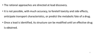 • The rational approaches are directed at lead discovery.
• It is not possible, with much accuracy, to foretell toxicity and side effects,
anticipate transport characteristics, or predict the metabolic fate of a drug.
• Once a lead is identified, its structure can be modified until an effective drug
is obtained.
34
 