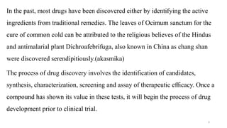 In the past, most drugs have been discovered either by identifying the active
ingredients from traditional remedies. The leaves of Ocimum sanctum for the
cure of common cold can be attributed to the religious believes of the Hindus
and antimalarial plant Dichroafebrifuga, also known in China as chang shan
were discovered serendipitiously.(akasmika)
The process of drug discovery involves the identification of candidates,
synthesis, characterization, screening and assay of therapeutic efficacy. Once a
compound has shown its value in these tests, it will begin the process of drug
development prior to clinical trial.
6
 