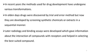 In recent years the methods used for drug development have undergone
various transformations.
In olden days drugs were discovered by trial and error method but now
they are developed by screening synthetic chemicals or extracts in a
sequential manner.
Later radiology and binding assays were developed which gave information
about the interaction of compounds with receptors and helped in selecting
the best suited compound.
8
 