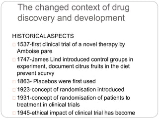 The changed context of drug
discovery and development
HISTORICALASPECTS
1537-first clinical trial of a novel therapy by
Amboise pare
1747-James Lind introduced control groups in
experiment, document citrus fruits in the diet
prevent scurvy
1863- Placebos were first used
1923-concept of randomisation introduced
1931-concept of randomisation of patients to
treatment in clinical trials
1945-ethical impact of clinical trial has become
 