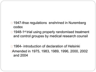 1947-thse regulations enshrined in Nuremberg
codex
1948-1st trial using properly randomised treatment
and control groupss by medical research counsil
1964- introduction of declaration of Helsinki
Amended in 1975, 1983, 1989, 1996, 2000, 2002
and 2004
 