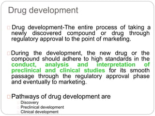 Drug development
Drug development-The entire process of taking a
newly discovered compound or drug through
regulatory approval to the point of marketing.
During the development, the new drug or the
compound should adhere to high standards in the
conduct, analysis and interpretation of
preclinical and clinical studies for its smooth
passage through the regulatory approval phase
and eventually to marketing.
Pathways of drug development are
Discovery
Preclinical development
Clinical development
 