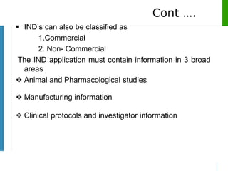 Cont ….
 IND’s can also be classified as
1.Commercial
2. Non- Commercial
The IND application must contain information in 3 broad
areas
 Animal and Pharmacological studies
 Manufacturing information
 Clinical protocols and investigator information
 