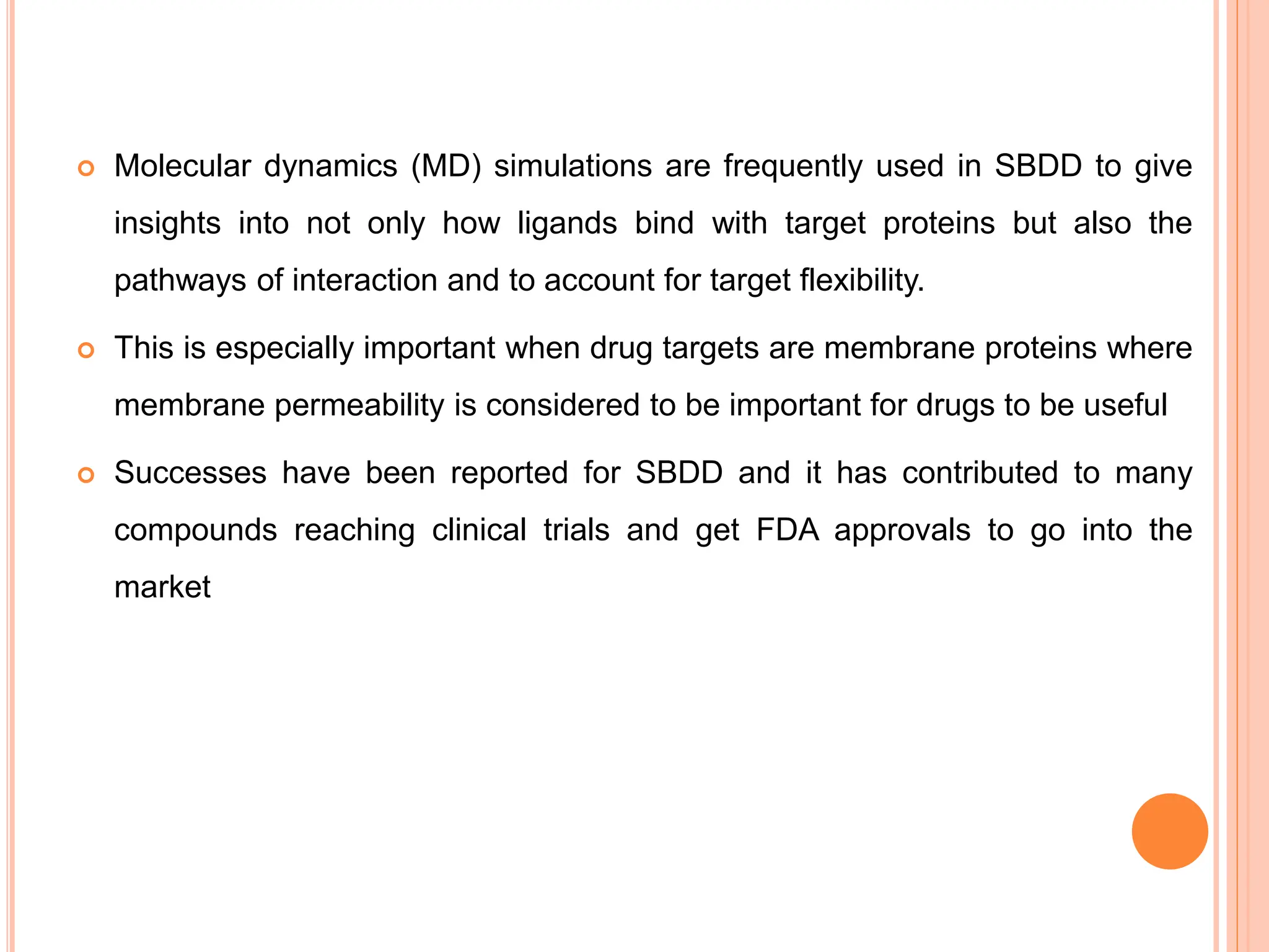  Molecular dynamics (MD) simulations are frequently used in SBDD to give
insights into not only how ligands bind with target proteins but also the
pathways of interaction and to account for target flexibility.
 This is especially important when drug targets are membrane proteins where
membrane permeability is considered to be important for drugs to be useful
 Successes have been reported for SBDD and it has contributed to many
compounds reaching clinical trials and get FDA approvals to go into the
market
 