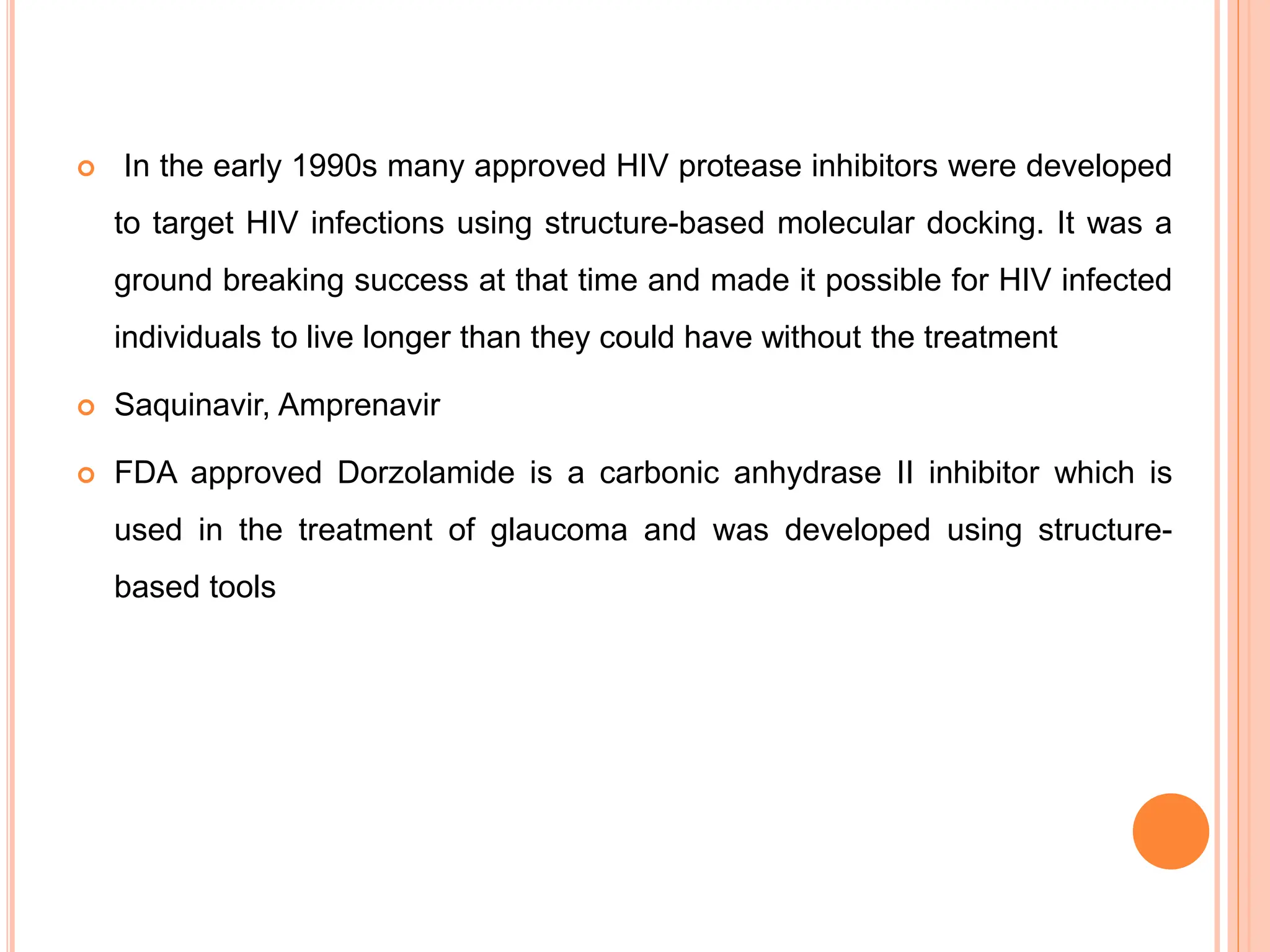  In the early 1990s many approved HIV protease inhibitors were developed
to target HIV infections using structure-based molecular docking. It was a
ground breaking success at that time and made it possible for HIV infected
individuals to live longer than they could have without the treatment
 Saquinavir, Amprenavir
 FDA approved Dorzolamide is a carbonic anhydrase II inhibitor which is
used in the treatment of glaucoma and was developed using structure-
based tools
 