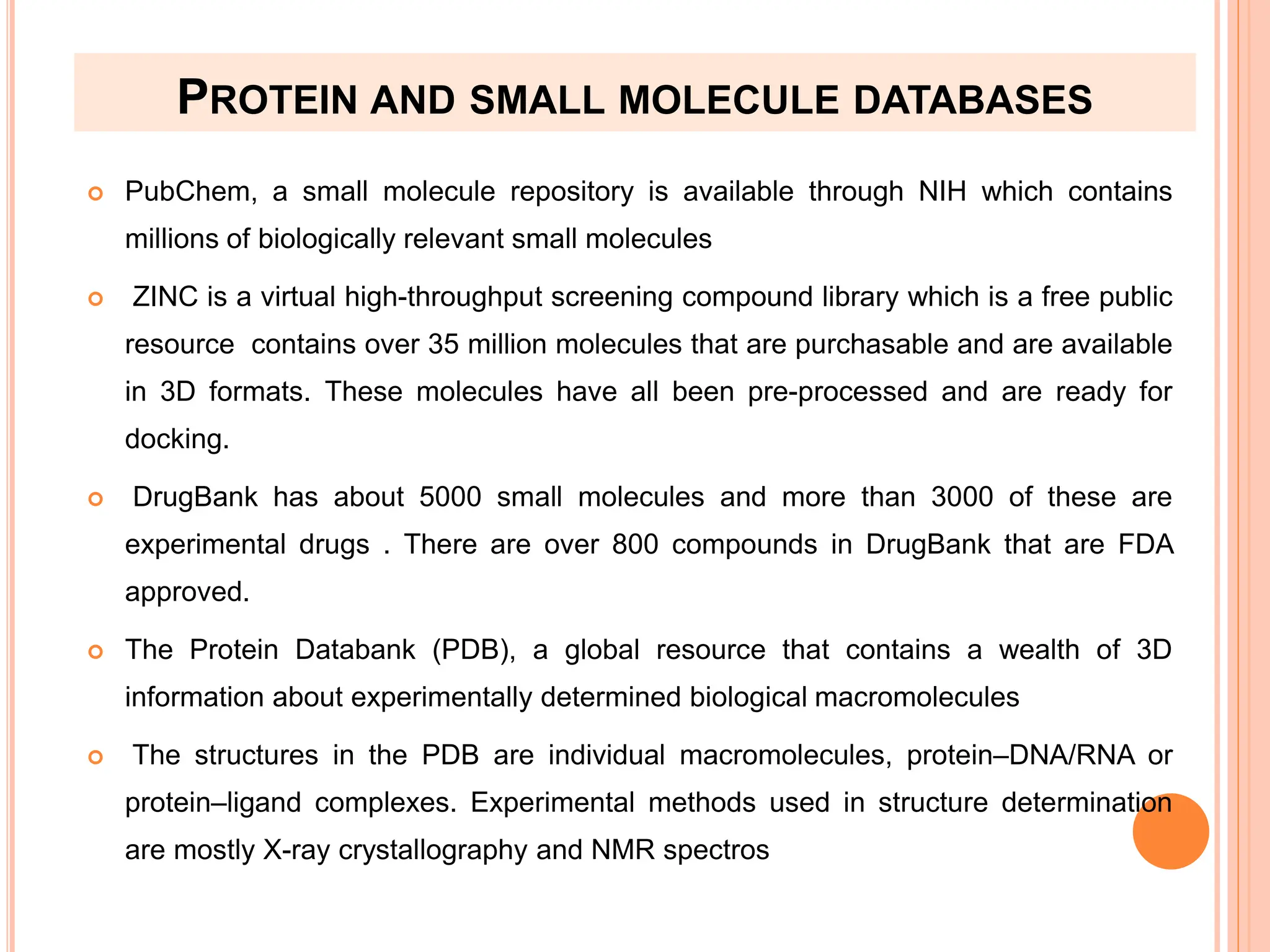 PROTEIN AND SMALL MOLECULE DATABASES
 PubChem, a small molecule repository is available through NIH which contains
millions of biologically relevant small molecules
 ZINC is a virtual high-throughput screening compound library which is a free public
resource contains over 35 million molecules that are purchasable and are available
in 3D formats. These molecules have all been pre-processed and are ready for
docking.
 DrugBank has about 5000 small molecules and more than 3000 of these are
experimental drugs . There are over 800 compounds in DrugBank that are FDA
approved.
 The Protein Databank (PDB), a global resource that contains a wealth of 3D
information about experimentally determined biological macromolecules
 The structures in the PDB are individual macromolecules, protein–DNA/RNA or
protein–ligand complexes. Experimental methods used in structure determination
are mostly X-ray crystallography and NMR spectros
 