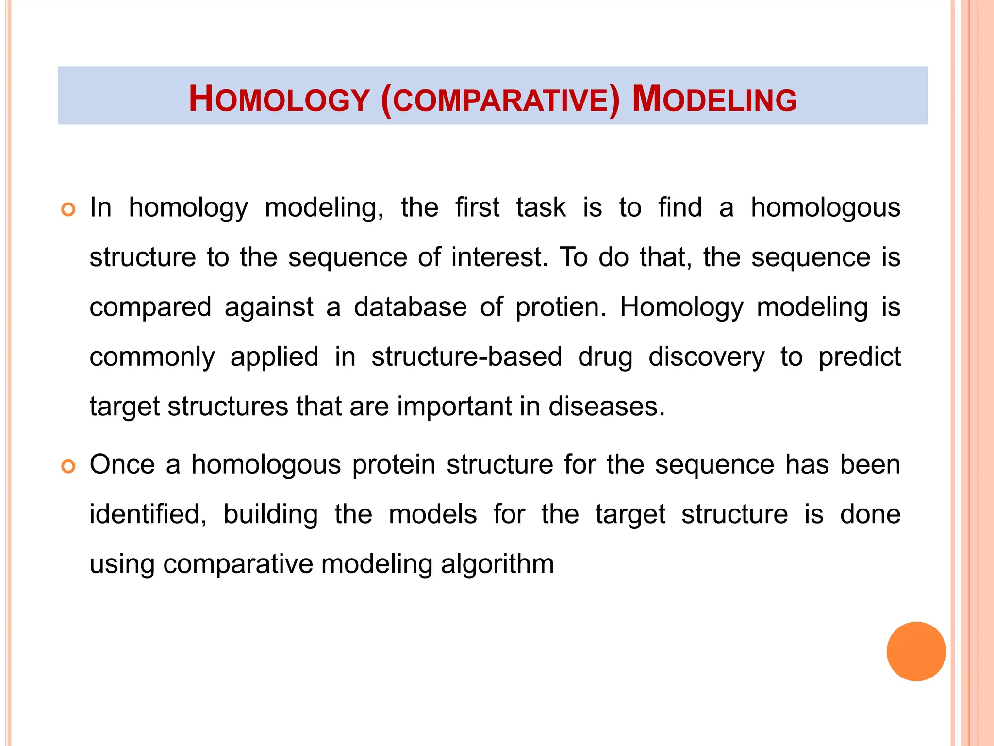 HOMOLOGY (COMPARATIVE) MODELING
 In homology modeling, the first task is to find a homologous
structure to the sequence of interest. To do that, the sequence is
compared against a database of protien. Homology modeling is
commonly applied in structure-based drug discovery to predict
target structures that are important in diseases.
 Once a homologous protein structure for the sequence has been
identified, building the models for the target structure is done
using comparative modeling algorithm
 