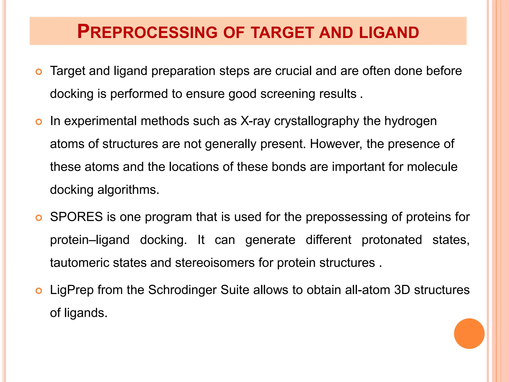 PREPROCESSING OF TARGET AND LIGAND
 Target and ligand preparation steps are crucial and are often done before
docking is performed to ensure good screening results .
 In experimental methods such as X-ray crystallography the hydrogen
atoms of structures are not generally present. However, the presence of
these atoms and the locations of these bonds are important for molecule
docking algorithms.
 SPORES is one program that is used for the prepossessing of proteins for
protein–ligand docking. It can generate different protonated states,
tautomeric states and stereoisomers for protein structures .
 LigPrep from the Schrodinger Suite allows to obtain all-atom 3D structures
of ligands.
 