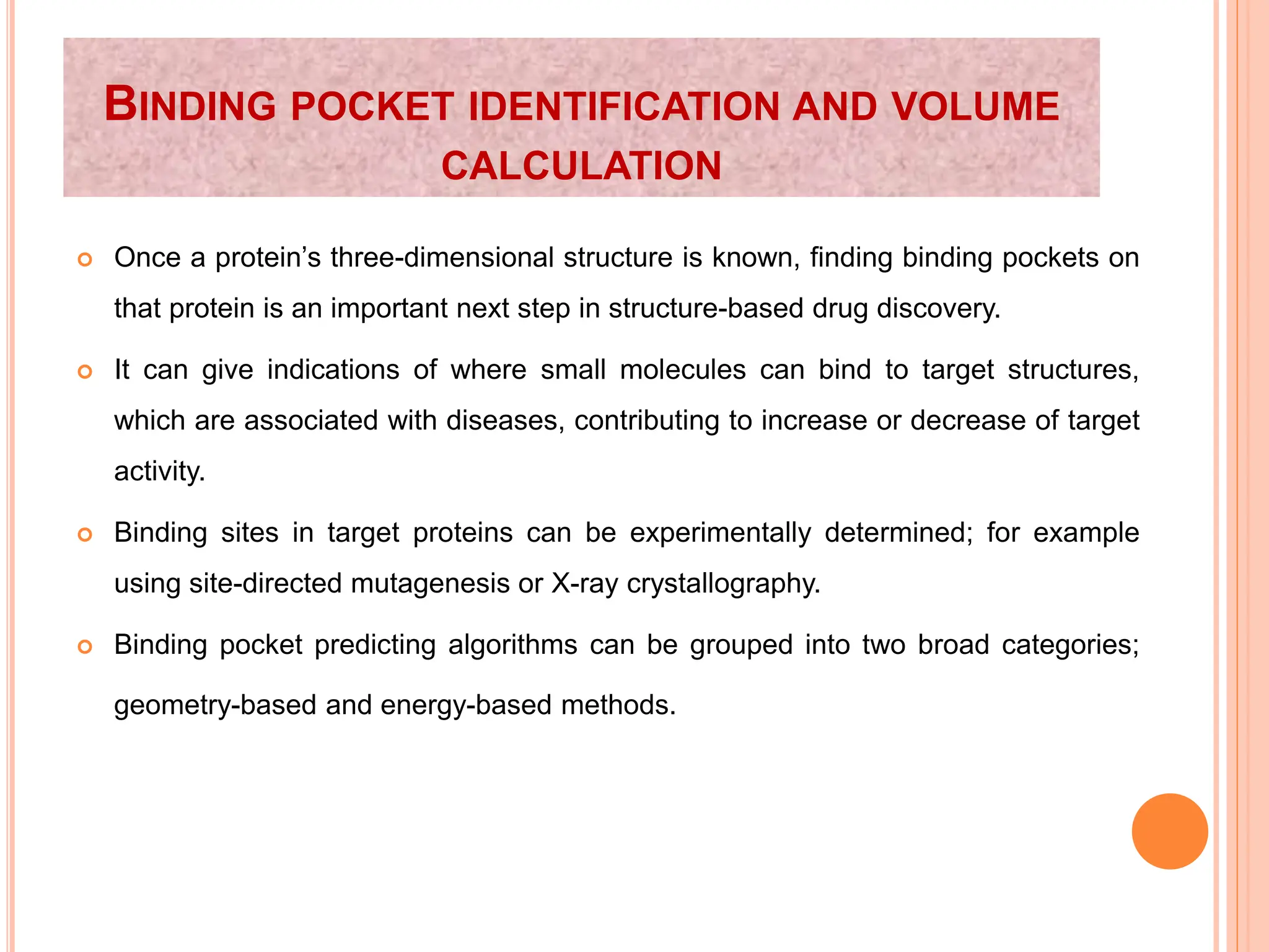 BINDING POCKET IDENTIFICATION AND VOLUME
CALCULATION
 Once a protein’s three-dimensional structure is known, finding binding pockets on
that protein is an important next step in structure-based drug discovery.
 It can give indications of where small molecules can bind to target structures,
which are associated with diseases, contributing to increase or decrease of target
activity.
 Binding sites in target proteins can be experimentally determined; for example
using site-directed mutagenesis or X-ray crystallography.
 Binding pocket predicting algorithms can be grouped into two broad categories;
geometry-based and energy-based methods.
 