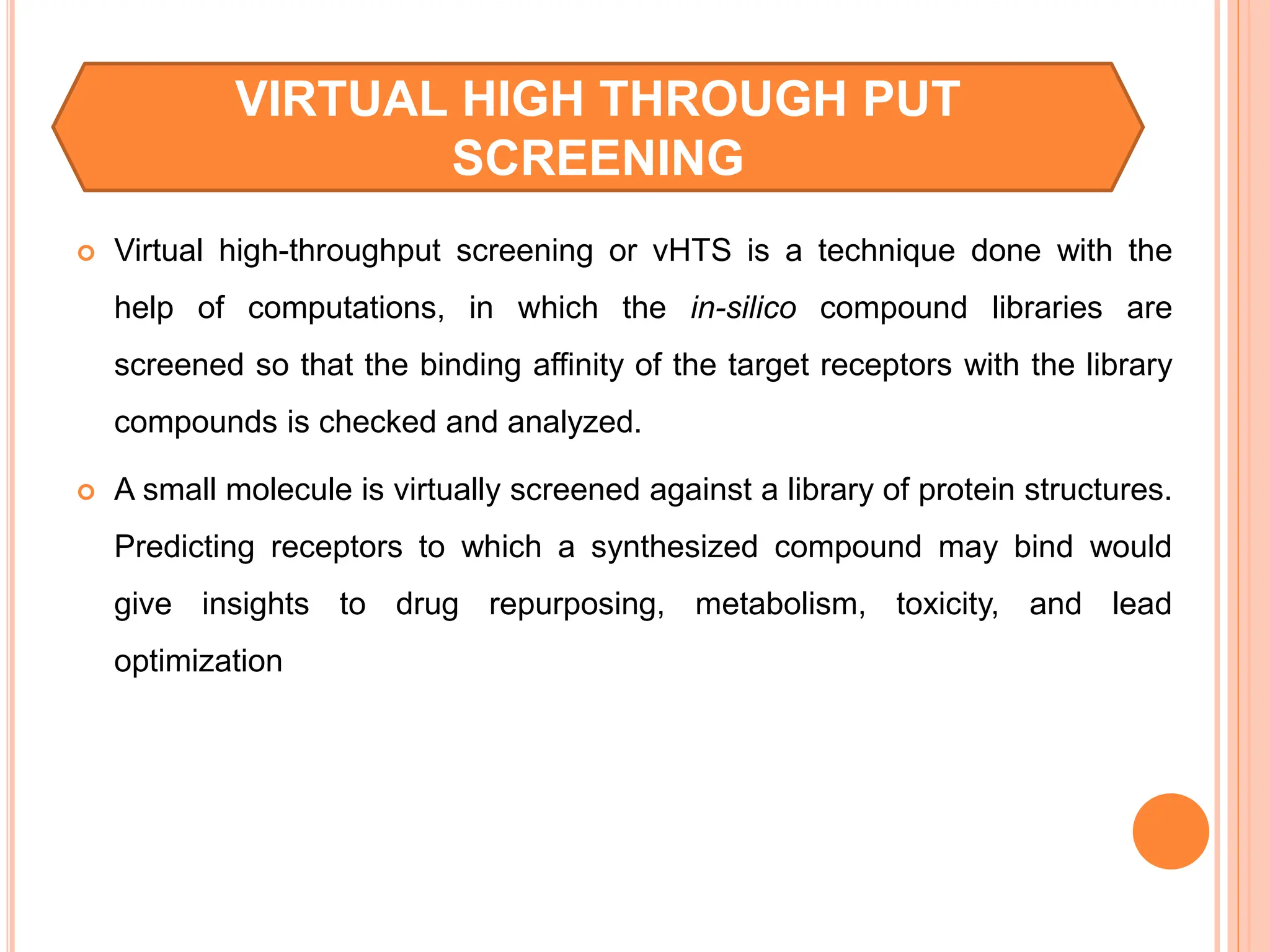  Virtual high-throughput screening or vHTS is a technique done with the
help of computations, in which the in-silico compound libraries are
screened so that the binding affinity of the target receptors with the library
compounds is checked and analyzed.
 A small molecule is virtually screened against a library of protein structures.
Predicting receptors to which a synthesized compound may bind would
give insights to drug repurposing, metabolism, toxicity, and lead
optimization
VIRTUAL HIGH THROUGH PUT
SCREENING
 