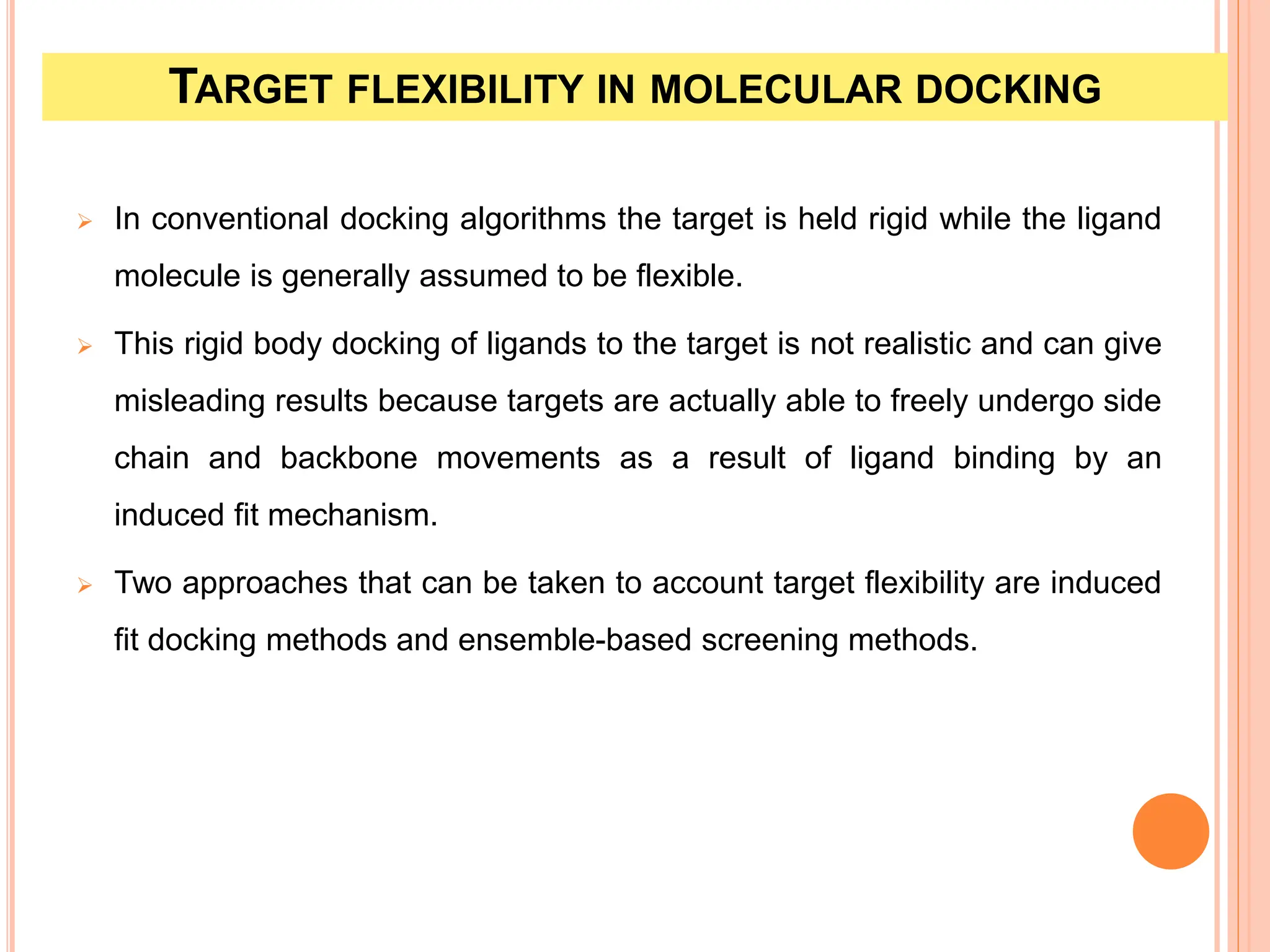 TARGET FLEXIBILITY IN MOLECULAR DOCKING
 In conventional docking algorithms the target is held rigid while the ligand
molecule is generally assumed to be flexible.
 This rigid body docking of ligands to the target is not realistic and can give
misleading results because targets are actually able to freely undergo side
chain and backbone movements as a result of ligand binding by an
induced fit mechanism.
 Two approaches that can be taken to account target flexibility are induced
fit docking methods and ensemble-based screening methods.
 