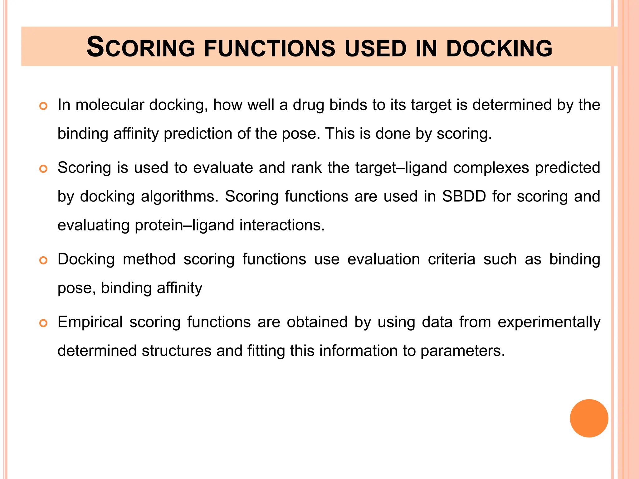 SCORING FUNCTIONS USED IN DOCKING
 In molecular docking, how well a drug binds to its target is determined by the
binding affinity prediction of the pose. This is done by scoring.
 Scoring is used to evaluate and rank the target–ligand complexes predicted
by docking algorithms. Scoring functions are used in SBDD for scoring and
evaluating protein–ligand interactions.
 Docking method scoring functions use evaluation criteria such as binding
pose, binding affinity
 Empirical scoring functions are obtained by using data from experimentally
determined structures and fitting this information to parameters.
 