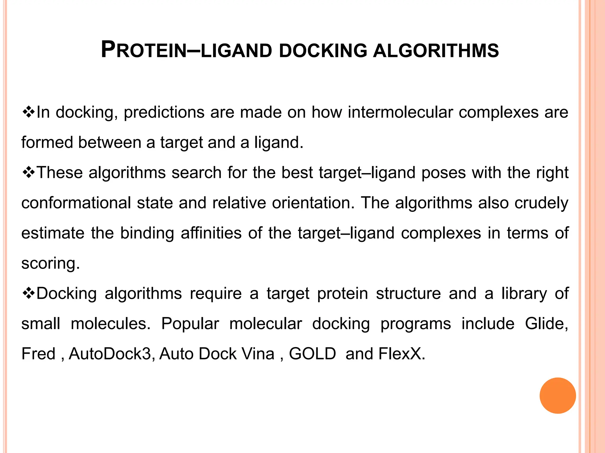 PROTEIN–LIGAND DOCKING ALGORITHMS
In docking, predictions are made on how intermolecular complexes are
formed between a target and a ligand.
These algorithms search for the best target–ligand poses with the right
conformational state and relative orientation. The algorithms also crudely
estimate the binding affinities of the target–ligand complexes in terms of
scoring.
Docking algorithms require a target protein structure and a library of
small molecules. Popular molecular docking programs include Glide,
Fred , AutoDock3, Auto Dock Vina , GOLD and FlexX.
 