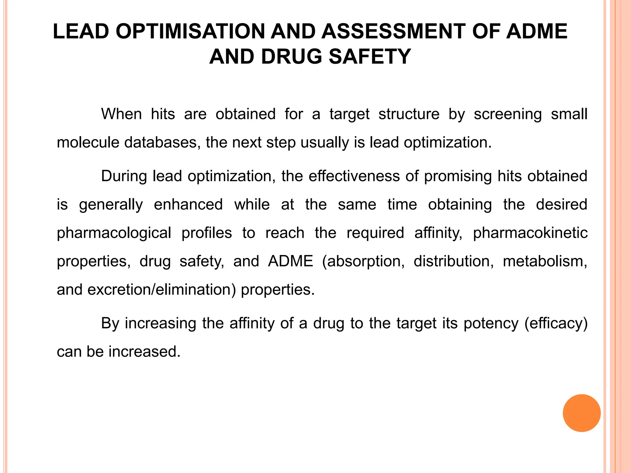 LEAD OPTIMISATION AND ASSESSMENT OF ADME
AND DRUG SAFETY
When hits are obtained for a target structure by screening small
molecule databases, the next step usually is lead optimization.
During lead optimization, the effectiveness of promising hits obtained
is generally enhanced while at the same time obtaining the desired
pharmacological profiles to reach the required affinity, pharmacokinetic
properties, drug safety, and ADME (absorption, distribution, metabolism,
and excretion/elimination) properties.
By increasing the affinity of a drug to the target its potency (efficacy)
can be increased.
 