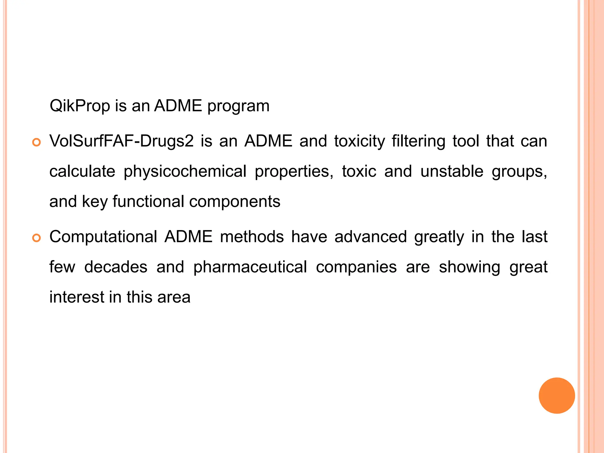 QikProp is an ADME program
 VolSurfFAF-Drugs2 is an ADME and toxicity filtering tool that can
calculate physicochemical properties, toxic and unstable groups,
and key functional components
 Computational ADME methods have advanced greatly in the last
few decades and pharmaceutical companies are showing great
interest in this area
 