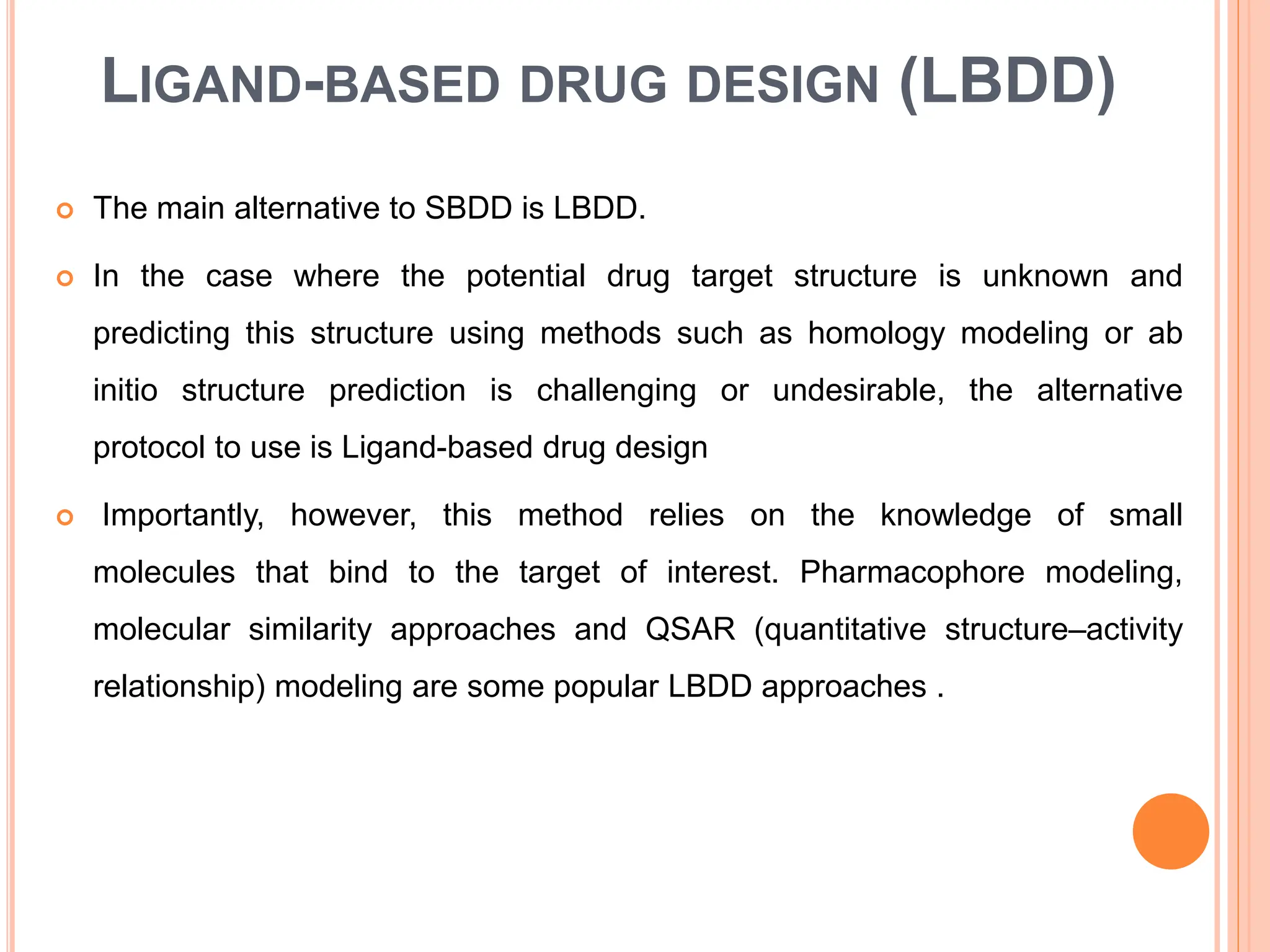 LIGAND-BASED DRUG DESIGN (LBDD)
 The main alternative to SBDD is LBDD.
 In the case where the potential drug target structure is unknown and
predicting this structure using methods such as homology modeling or ab
initio structure prediction is challenging or undesirable, the alternative
protocol to use is Ligand-based drug design
 Importantly, however, this method relies on the knowledge of small
molecules that bind to the target of interest. Pharmacophore modeling,
molecular similarity approaches and QSAR (quantitative structure–activity
relationship) modeling are some popular LBDD approaches .
 