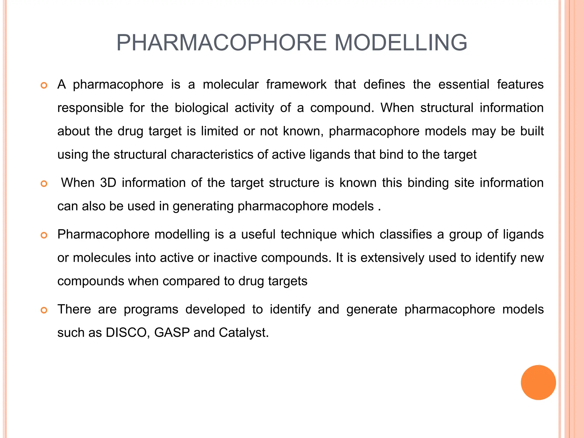 PHARMACOPHORE MODELLING
 A pharmacophore is a molecular framework that defines the essential features
responsible for the biological activity of a compound. When structural information
about the drug target is limited or not known, pharmacophore models may be built
using the structural characteristics of active ligands that bind to the target
 When 3D information of the target structure is known this binding site information
can also be used in generating pharmacophore models .
 Pharmacophore modelling is a useful technique which classifies a group of ligands
or molecules into active or inactive compounds. It is extensively used to identify new
compounds when compared to drug targets
 There are programs developed to identify and generate pharmacophore models
such as DISCO, GASP and Catalyst.
 