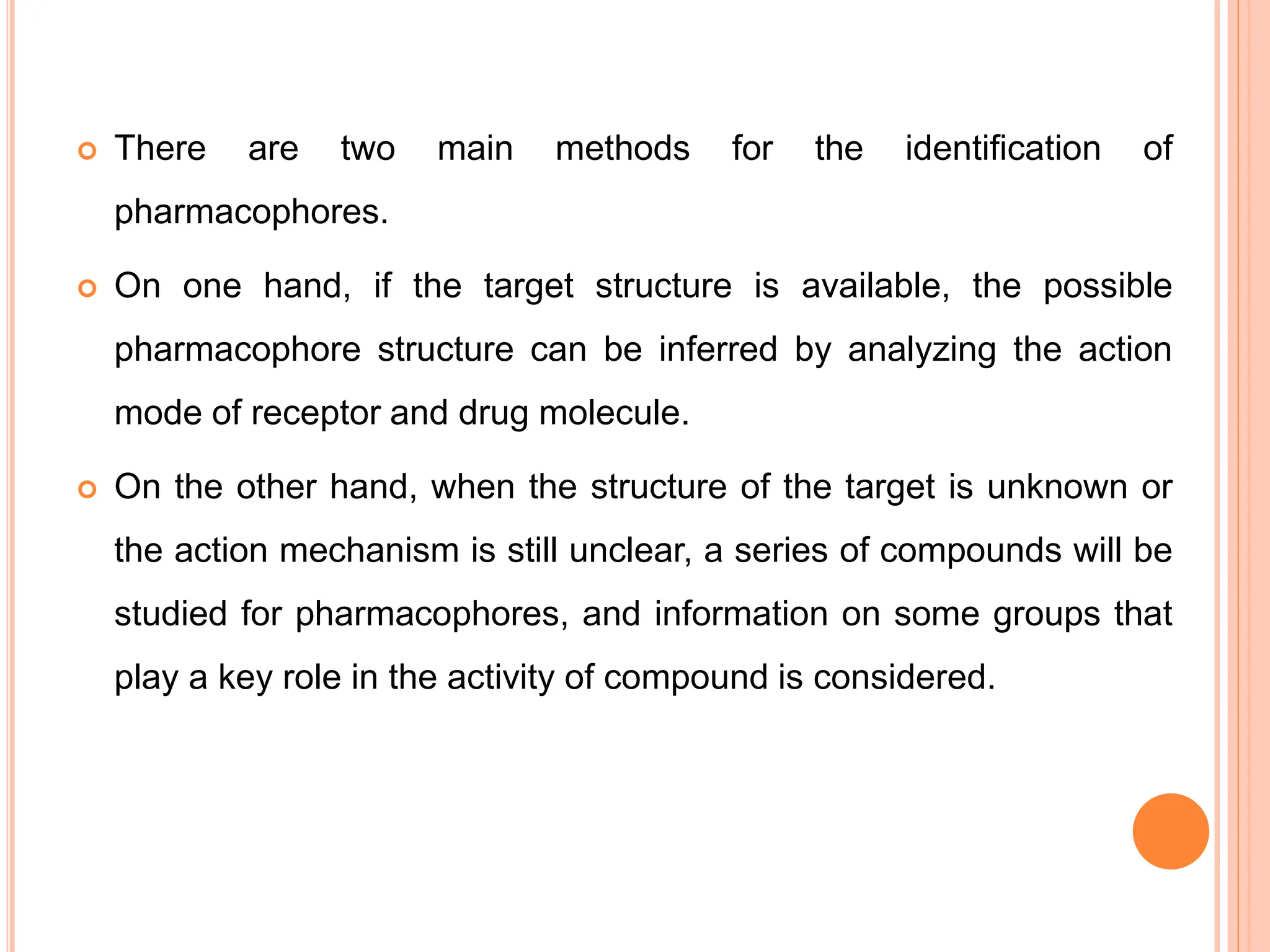  There are two main methods for the identification of
pharmacophores.
 On one hand, if the target structure is available, the possible
pharmacophore structure can be inferred by analyzing the action
mode of receptor and drug molecule.
 On the other hand, when the structure of the target is unknown or
the action mechanism is still unclear, a series of compounds will be
studied for pharmacophores, and information on some groups that
play a key role in the activity of compound is considered.
 