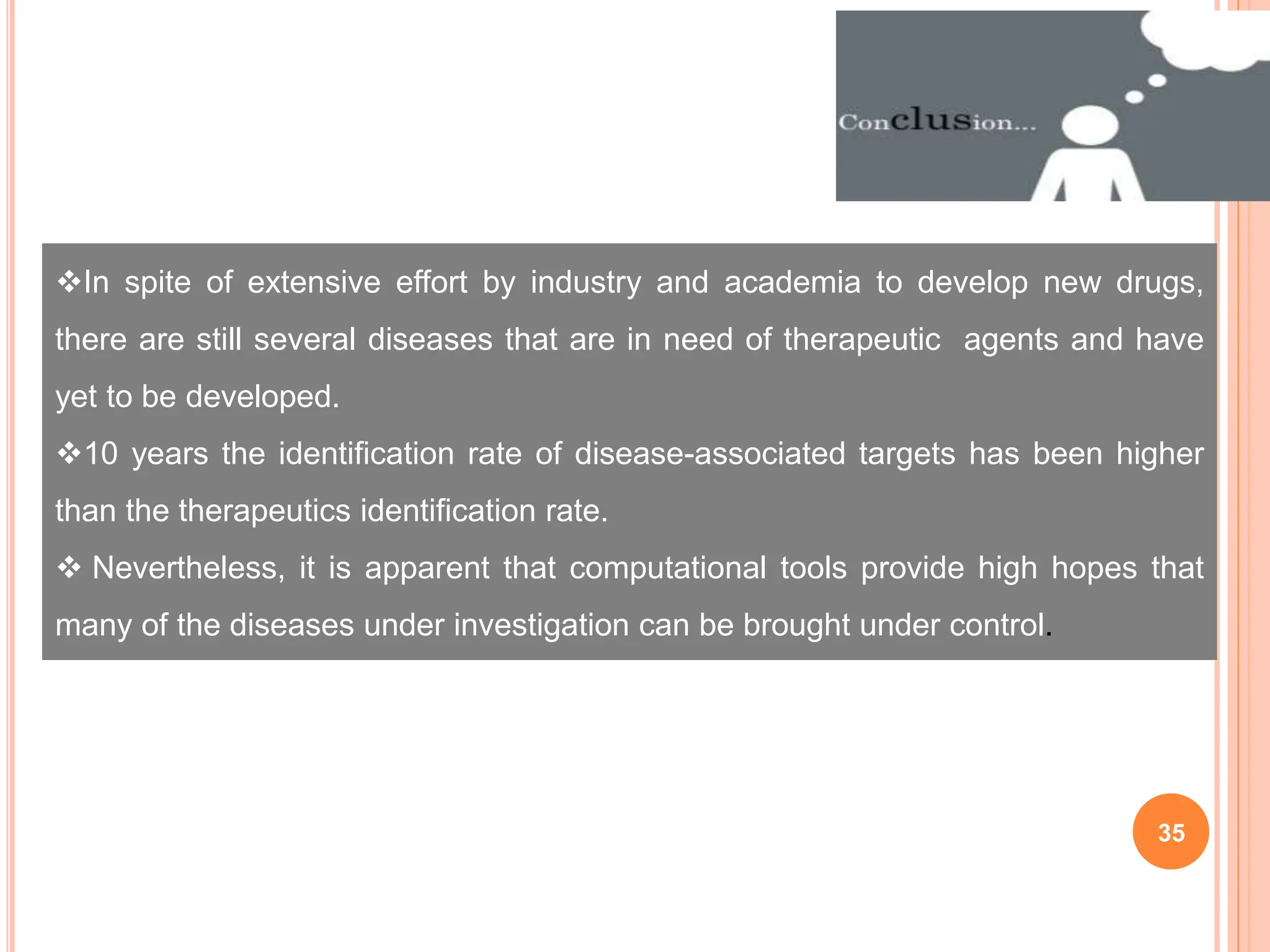 35
In spite of extensive effort by industry and academia to develop new drugs,
there are still several diseases that are in need of therapeutic agents and have
yet to be developed.
10 years the identification rate of disease-associated targets has been higher
than the therapeutics identification rate.
 Nevertheless, it is apparent that computational tools provide high hopes that
many of the diseases under investigation can be brought under control.
 