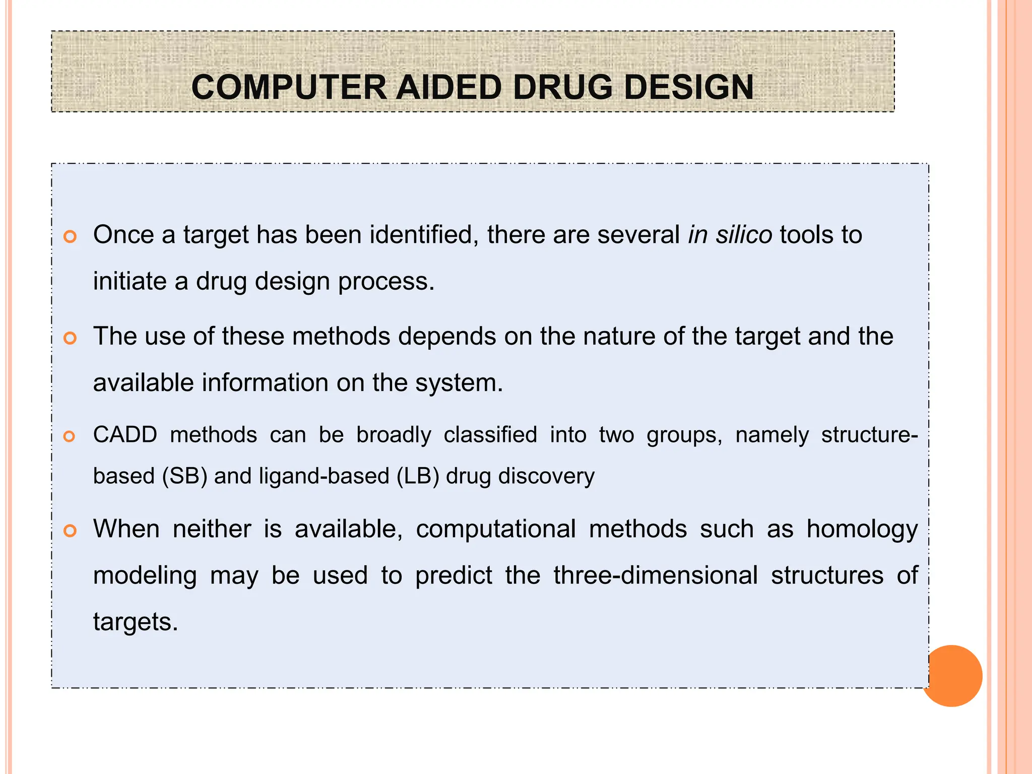 COMPUTER AIDED DRUG DESIGN
 Once a target has been identified, there are several in silico tools to
initiate a drug design process.
 The use of these methods depends on the nature of the target and the
available information on the system.
 CADD methods can be broadly classified into two groups, namely structure-
based (SB) and ligand-based (LB) drug discovery
 When neither is available, computational methods such as homology
modeling may be used to predict the three-dimensional structures of
targets.
 
