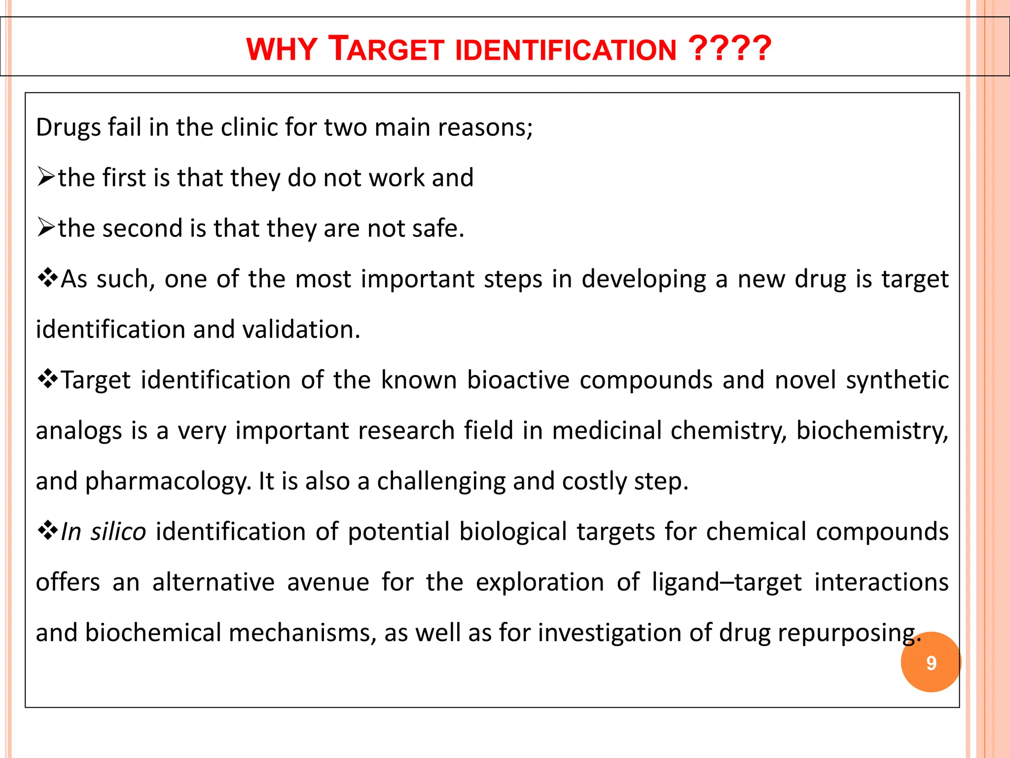 WHY TARGET IDENTIFICATION ????
9
Drugs fail in the clinic for two main reasons;
the first is that they do not work and
the second is that they are not safe.
As such, one of the most important steps in developing a new drug is target
identification and validation.
Target identification of the known bioactive compounds and novel synthetic
analogs is a very important research field in medicinal chemistry, biochemistry,
and pharmacology. It is also a challenging and costly step.
In silico identification of potential biological targets for chemical compounds
offers an alternative avenue for the exploration of ligand–target interactions
and biochemical mechanisms, as well as for investigation of drug repurposing.
 