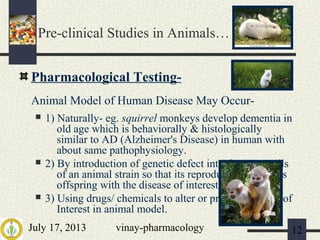 July 17, 2013 vinay-pharmacology 12
Pharmacological Testing-
Animal Model of Human Disease May Occur-
 1) Naturally- eg. squirrel monkeys develop dementia in
old age which is behaviorally & histologically
similar to AD (Alzheimer's Disease) in human with
about same pathophysiology.
 2) By introduction of genetic defect into the germ cells
of an animal strain so that its reproduction produces
offspring with the disease of interest.
 3) Using drugs/ chemicals to alter or produce disease of
Interest in animal model.
Pre-clinical Studies in Animals…
 