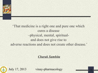 July 17, 2013 vinay-pharmacology 16
‘That medicine is a right one and pure one which
cures a disease
–physical, mental, spiritual-
and does not give rise to
adverse reactions and does not create other disease.’
Charak Samhita
 