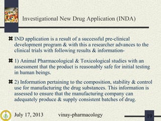 July 17, 2013 vinay-pharmacology 19
Investigational New Drug Application (INDA)
IND application is a result of a successful pre-clinical
development program & with this a researcher advances to the
clinical trials with following results & information-
1) Animal Pharmacological & Toxicological studies with an
assessment that the product is reasonably safe for initial testing
in human beings.
2) Information pertaining to the composition, stability & control
use for manufacturing the drug substances. This information is
assessed to ensure that the manufacturing company can
adequately produce & supply consistent batches of drug.
 