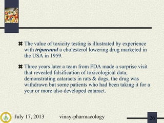 July 17, 2013 vinay-pharmacology 26
The value of toxicity testing is illustrated by experience
with triparanol a cholesterol lowering drug marketed in
the USA in 1959.
Three years later a team from FDA made a surprise visit
that revealed falsification of toxicological data,
demonstrating cataracts in rats & dogs, the drug was
withdrawn but some patients who had been taking it for a
year or more also developed cataract.
 