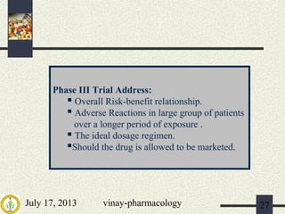 July 17, 2013 vinay-pharmacology 27
Phase III Trial Address:
 Overall Risk-benefit relationship.
 Adverse Reactions in large group of patients
over a longer period of exposure .
 The ideal dosage regimen.
Should the drug is allowed to be marketed.
 