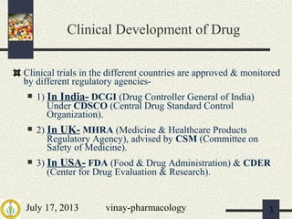 July 17, 2013 vinay-pharmacology 3
Clinical Development of Drug
Clinical trials in the different countries are approved & monitored
by different regulatory agencies-
 1) In India- DCGI (Drug Controller General of India)
Under CDSCO (Central Drug Standard Control
Organization).
 2) In UK- MHRA (Medicine & Healthcare Products
Regulatory Agency), advised by CSM (Committee on
Safety of Medicine).
 3) In USA- FDA (Food & Drug Administration) & CDER
(Center for Drug Evaluation & Research).
 