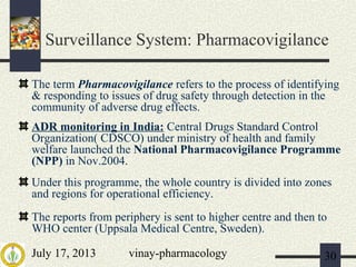 July 17, 2013 vinay-pharmacology 30
Surveillance System: Pharmacovigilance
The term Pharmacovigilance refers to the process of identifying
& responding to issues of drug safety through detection in the
community of adverse drug effects.
ADR monitoring in India: Central Drugs Standard Control
Organization( CDSCO) under ministry of health and family
welfare launched the National Pharmacovigilance Programme
(NPP) in Nov.2004.
Under this programme, the whole country is divided into zones
and regions for operational efficiency.
The reports from periphery is sent to higher centre and then to
WHO center (Uppsala Medical Centre, Sweden).
 