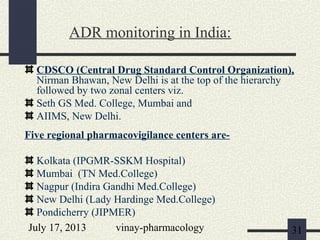 July 17, 2013 vinay-pharmacology 31
CDSCO (Central Drug Standard Control Organization),
Nirman Bhawan, New Delhi is at the top of the hierarchy
followed by two zonal centers viz.
Seth GS Med. College, Mumbai and
AIIMS, New Delhi.
Five regional pharmacovigilance centers are-
Kolkata (IPGMR-SSKM Hospital)
Mumbai (TN Med.College)
Nagpur (Indira Gandhi Med.College)
New Delhi (Lady Hardinge Med.College)
Pondicherry (JIPMER)
ADR monitoring in India:
 