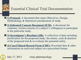 July 17, 2013 vinay-pharmacology 34
Essential Clinical Trial Documentation
1) Protocol- A document that states Objectives, Design,
Methodology & Statistical consideration of study.
2) Informed Consent Document (ICD)- A document for
voluntary written consent of a subject’s willingness to participate
in the particular study.
3) Investigator’s Brochure (IB)- A collection of data including
justification for the proposed study, the nature, scale & duration
of the proposed trial & to evaluate the potential safety.
4) Case/Clinical Record Form (CRF)- Recorded data & other
information on each trial subject on a prescribed format.
 