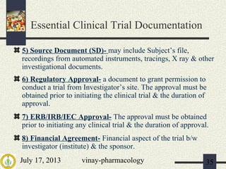 July 17, 2013 vinay-pharmacology 35
5) Source Document (SD)- may include Subject’s file,
recordings from automated instruments, tracings, X ray & other
investigational documents.
6) Regulatory Approval- a document to grant permission to
conduct a trial from Investigator’s site. The approval must be
obtained prior to initiating the clinical trial & the duration of
approval.
7) ERB/IRB/IEC Approval- The approval must be obtained
prior to initiating any clinical trial & the duration of approval.
8) Financial Agreement- Financial aspect of the trial b/w
investigator (institute) & the sponsor.
Essential Clinical Trial Documentation
 