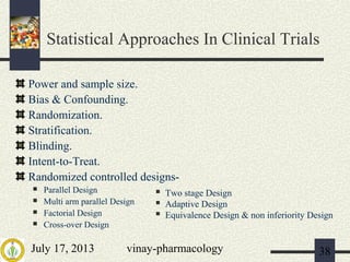 July 17, 2013 vinay-pharmacology 38
Power and sample size.
Bias & Confounding.
Randomization.
Stratification.
Blinding.
Intent-to-Treat.
Randomized controlled designs-
 Parallel Design
 Multi arm parallel Design
 Factorial Design
 Cross-over Design
 Two stage Design
 Adaptive Design
 Equivalence Design & non inferiority Design
Statistical Approaches In Clinical Trials
 