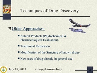 July 17, 2013 vinay-pharmacology 4
Techniques of Drug Discovery
Older Approaches-
 Natural Products (Phytochemical &
Pharmacological Evaluation)-
 Traditional Medicines-
 Modification of the Structure of known drugs-
 New uses of drug already in general use-
 