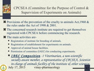 July 17, 2013 vinay-pharmacology 42
CPCSEA (Committee for the Purpose of Control &
Supervision of Experiments on Animals)
Provisions of the prevention of the cruelty to animals Act,1960 &
the rules under the Act of 1998 & 2001.
The concerned research institute are required to get themselves
registered with CPCSEA before commencing the research.
The main activities are-
 Registration of institute for breeding of animals.
 Registration of establishment for experiments on animals.
 Approval of animal house facilities.
 Permission of committee (IAEC) for conducting experiments.
 IAEC Composition- 1 Veterinarian, a non-scientific
socially aware member, a representative of CPCSEA, Scientist
in-charge of animals facility of the institute & other scientist.
 