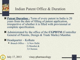July 17, 2013 vinay-pharmacology 43
Indian Patent Office & Duration
Patent Duration : Term of every patent in India is 20
years from the date of filling of patent application,
irrespective of whether it is filled with provisional or
complete specification.
Administrated by the office of the CGPDTM (Controller
General of Patents, Design & Trade Marks) Mumbai.
Headquarter – Kolkata
 Branch Office – 1) New Delhi
2) Mumbai &
3) Chennai.
 