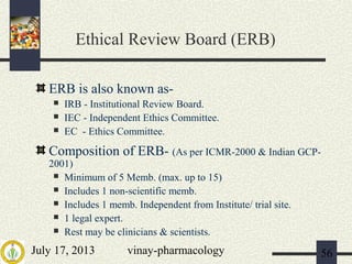 July 17, 2013 vinay-pharmacology 56
Ethical Review Board (ERB)
ERB is also known as-
 IRB - Institutional Review Board.
 IEC - Independent Ethics Committee.
 EC - Ethics Committee.
Composition of ERB- (As per ICMR-2000 & Indian GCP-
2001)
 Minimum of 5 Memb. (max. up to 15)
 Includes 1 non-scientific memb.
 Includes 1 memb. Independent from Institute/ trial site.
 1 legal expert.
 Rest may be clinicians & scientists.
 