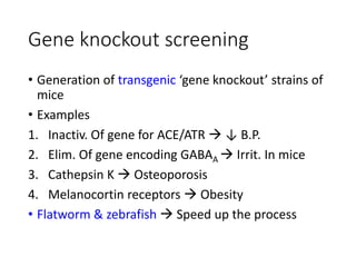 Gene knockout screening
• Generation of transgenic ‘gene knockout’ strains of
mice
• Examples
1. Inactiv. Of gene for ACE/ATR  ↓ B.P.
2. Elim. Of gene encoding GABAA  Irrit. In mice
3. Cathepsin K  Osteoporosis
4. Melanocortin receptors  Obesity
• Flatworm & zebrafish  Speed up the process
 