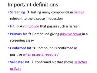 Important definitions
• Screening  Testing many compounds in assays
relevant to the disease in question
• Hit  A compound that passes such a ‘screen’
• Primary hit  Compound giving positive result in a
screening assay
• Confirmed hit  Compound is confirmed as
positive when assay is repeated
• Validated hit  Confirmed hit that shows selective
activity
 